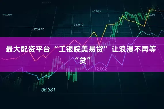 最大配资平台 “工银皖美易贷” 让浪漫不再等 “贷”