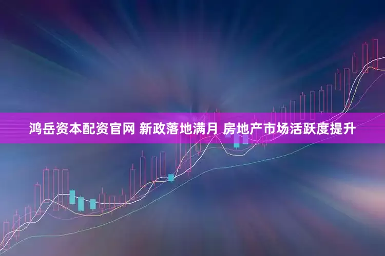 鸿岳资本配资官网 新政落地满月 房地产市场活跃度提升