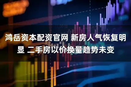 鸿岳资本配资官网 新房人气恢复明显 二手房以价换量趋势未变