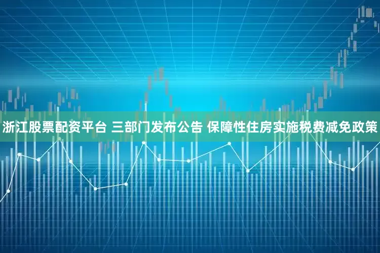 浙江股票配资平台 三部门发布公告 保障性住房实施税费减免政策