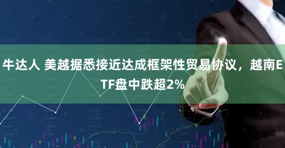 牛达人 美越据悉接近达成框架性贸易协议，越南ETF盘中跌超2%