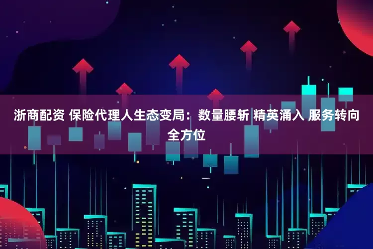 浙商配资 保险代理人生态变局：数量腰斩 精英涌入 服务转向全方位