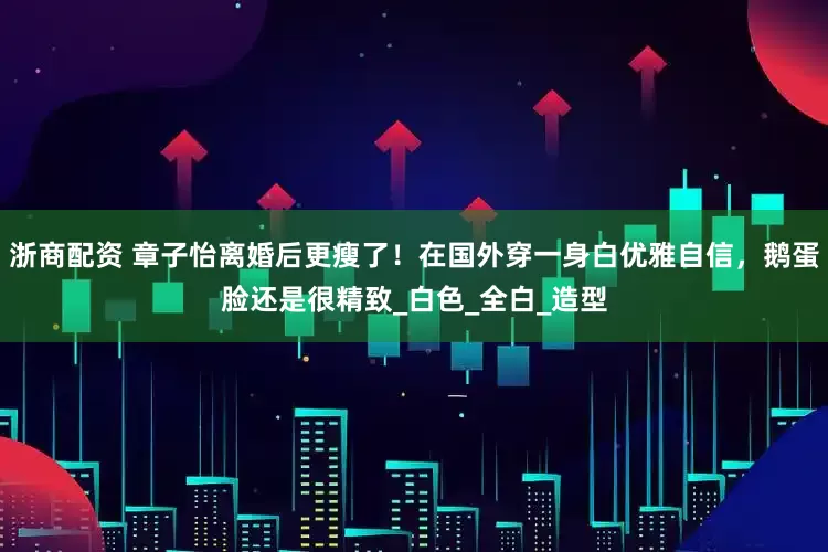 浙商配资 章子怡离婚后更瘦了！在国外穿一身白优雅自信，鹅蛋脸还是很精致_白色_全白_造型