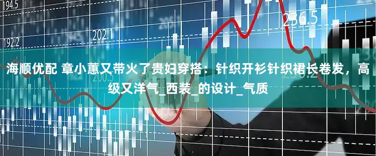 海顺优配 章小蕙又带火了贵妇穿搭：针织开衫针织裙长卷发，高级又洋气_西装_的设计_气质