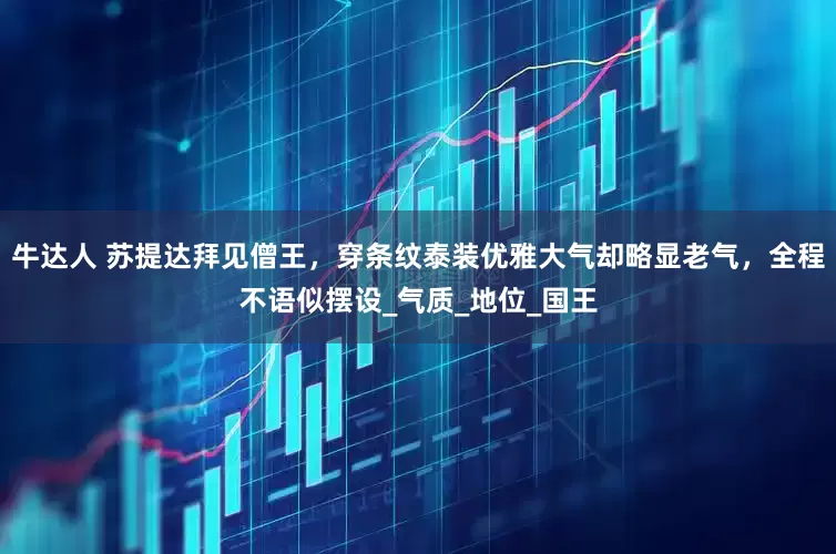 牛达人 苏提达拜见僧王，穿条纹泰装优雅大气却略显老气，全程不语似摆设_气质_地位_国王