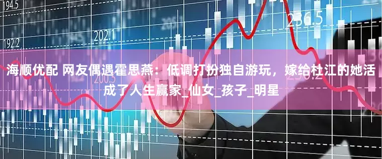海顺优配 网友偶遇霍思燕：低调打扮独自游玩，嫁给杜江的她活成了人生赢家_仙女_孩子_明星