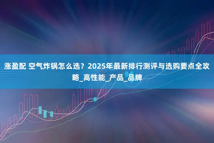 涨盈配 空气炸锅怎么选？2025年最新排行测评与选购要点全攻略_高性能_产品_品牌