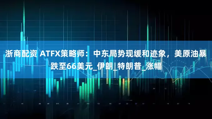 浙商配资 ATFX策略师：中东局势现缓和迹象，美原油暴跌至66美元_伊朗_特朗普_涨幅