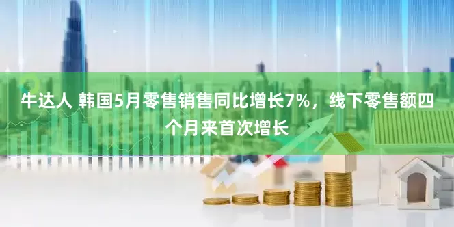 牛达人 韩国5月零售销售同比增长7%，线下零售额四个月来首次增长