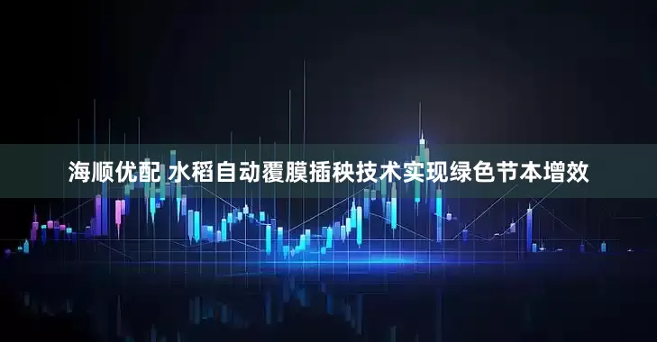 海顺优配 水稻自动覆膜插秧技术实现绿色节本增效