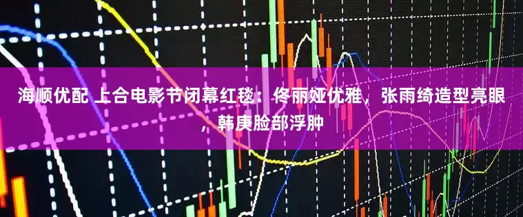 海顺优配 上合电影节闭幕红毯：佟丽娅优雅，张雨绮造型亮眼，韩庚脸部浮肿