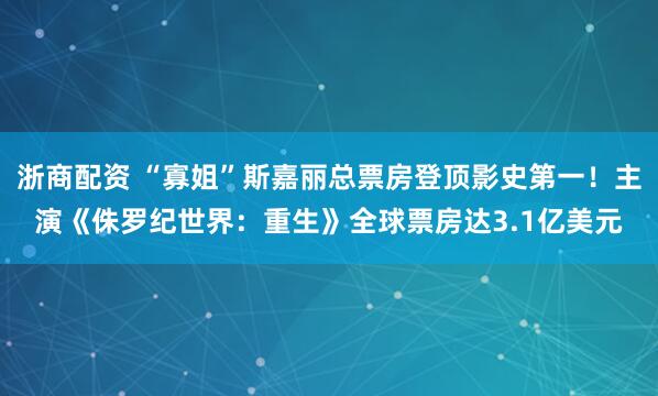 浙商配资 “寡姐”斯嘉丽总票房登顶影史第一！主演《侏罗纪世界：重生》全球票房达3.1亿美元