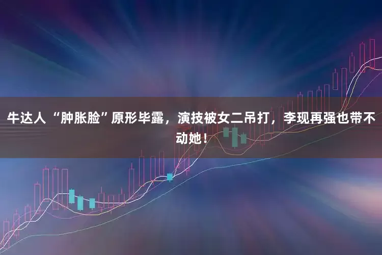 牛达人 “肿胀脸”原形毕露，演技被女二吊打，李现再强也带不动她！