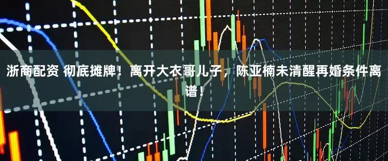 浙商配资 彻底摊牌！离开大衣哥儿子，陈亚楠未清醒再婚条件离谱！
