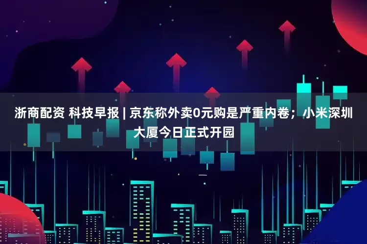 浙商配资 科技早报 | 京东称外卖0元购是严重内卷；小米深圳大厦今日正式开园