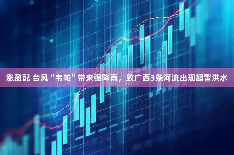 涨盈配 台风“韦帕”带来强降雨，致广西3条河流出现超警洪水