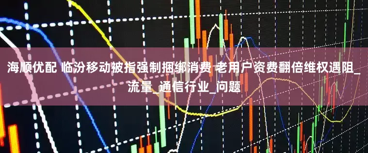 海顺优配 临汾移动被指强制捆绑消费 老用户资费翻倍维权遇阻_流量_通信行业_问题