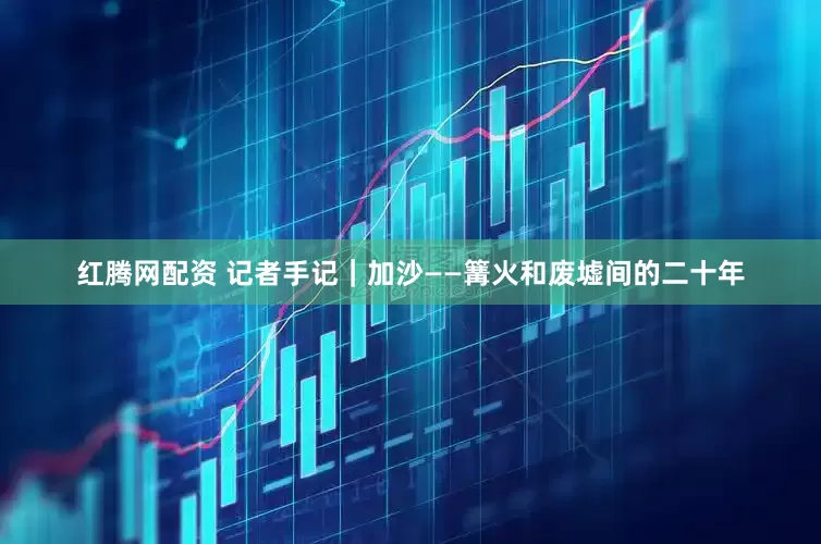 红腾网配资 记者手记｜加沙——篝火和废墟间的二十年