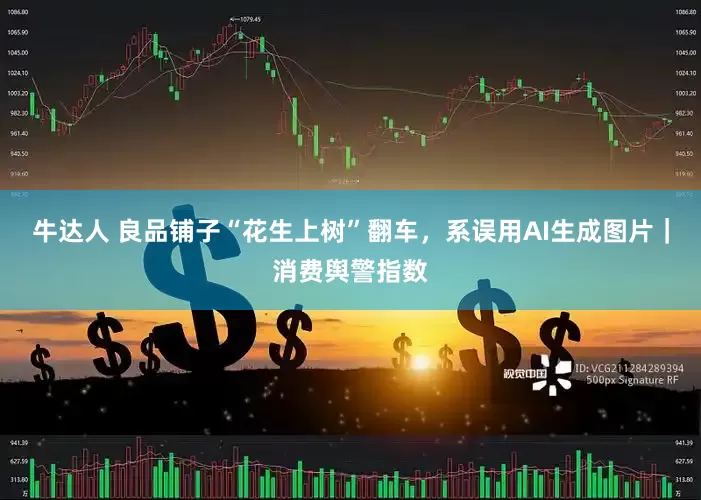 牛达人 良品铺子“花生上树”翻车，系误用AI生成图片｜消费舆警指数