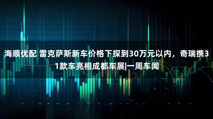 海顺优配 雷克萨斯新车价格下探到30万元以内，奇瑞携31款车亮相成都车展|一周车闻