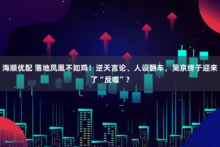 海顺优配 落地凤凰不如鸡！逆天言论、人设翻车，吴京终于迎来了“反噬”？